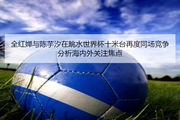 全红婵与陈芋汐在跳水世界杯十米台再度同场竞争分析海内外关注焦点